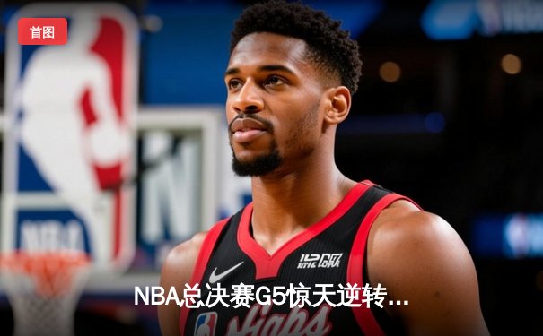NBA总决赛G5惊天逆转！凯尔特人末节轰20-0攻势擒勇士扳平总比分
