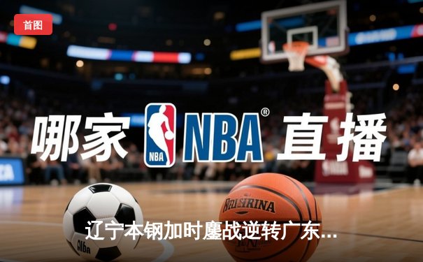 辽宁本钢加时鏖战逆转广东华南虎 CBA半决赛上演史诗级对决