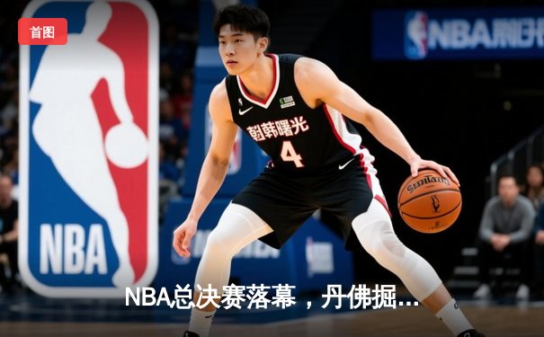 NBA总决赛落幕，丹佛掘金队史首冠约基奇荣膺FMVP