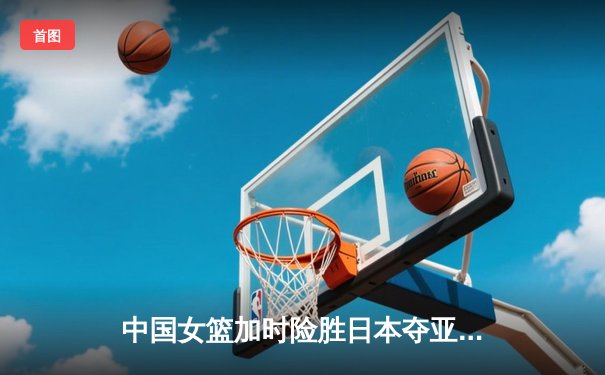 中国女篮加时险胜日本夺亚洲杯冠军 韩旭狂砍26分23篮板荣膺MVP