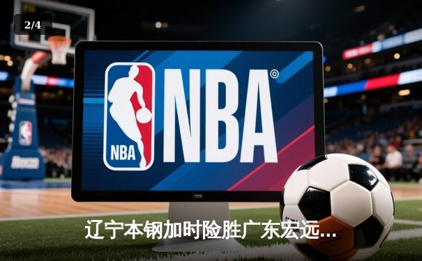 辽宁本钢加时险胜广东宏远 CBA半决赛上演史诗级对决 - 2
