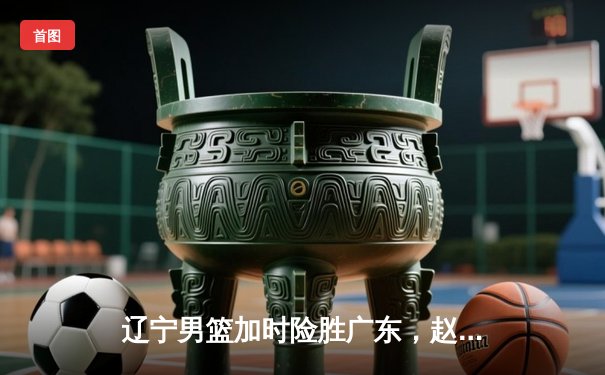 辽宁男篮加时险胜广东，赵继伟33分导演逆转好戏