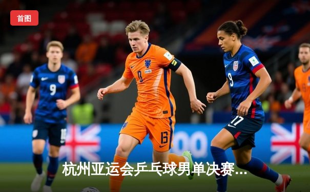 杭州亚运会乒乓球男单决赛：樊振东4-3险胜王楚钦成功卫冕