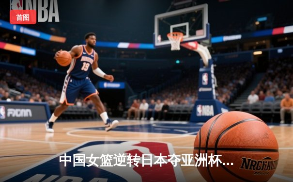 中国女篮逆转日本夺亚洲杯冠军 韩旭23+15统治内线